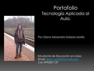 Portafolio

Tecnología Aplicada al
Aula.

Por: Diana Alexandra Galarza Morillo

Estudiante de Educación en Línea
Email: diany_gala@hotmail.com
Cel: 0992857129
1

 