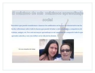 Descubrir que puedo transformar e innovar los ambientes en los que me desenvuelvo me ha
hecho reflexionar sobre todo lo bueno que puedo brindar a mis estudiantes, compañeros de
trabajo, amigos, etc. Por esto mi mayor aprendizaje es mi capacidad de compartir todo lo que
aprendo cada día y con esto influir en la vida de los demás.
Con una compañera de trabajo
 