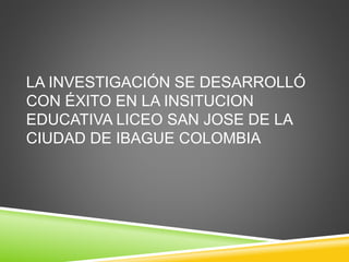 LA INVESTIGACIÓN SE DESARROLLÓ
CON ÉXITO EN LA INSITUCION
EDUCATIVA LICEO SAN JOSE DE LA
CIUDAD DE IBAGUE COLOMBIA
 
