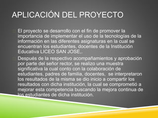 APLICACIÓN DEL PROYECTO
 El proyecto se desarrollo con el fin de promover la
importancia de implementar el uso de la tecnologías de la
información en las diferentes asignaturas en la cual se
encuentran los estudiantes, docentes de la Institución
Educativa LICEO SAN JOSE,.
 Después de la respectivo acompañamientos y aprobación
por parte del señor rector, se realizo una muestra
significativa la cual conto con la colaboración de
estudiantes, padres de familia, docentes, se interpretaron
los resultados de la misma se dio inicio a compartir los
resultados con dicha institución, la cual se comprometió a
mejorar esta competencia buscando la mejora continua de
los estudiantes de dicha institución.
 