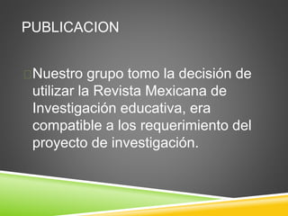 PUBLICACION
Nuestro grupo tomo la decisión de
utilizar la Revista Mexicana de
Investigación educativa, era
compatible a los requerimiento del
proyecto de investigación.
 