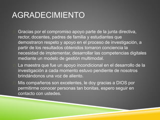 AGRADECIMIENTO
 Gracias por el compromiso apoyo parte de la junta directiva,
rector, docentes, padres de familia y estudiantes que
demostraron respeto y apoyo en el proceso de investigación, a
partir de los resultados obtenidos tomaron conciencia la
necesidad de implementar, desarrollar las competencias digitales
mediante un modelo de gestión multimodal.
 La maestra que fue un apoyo incondicional en el desarrollo de la
investigación a cada momento estuvo pendiente de nosotros
brindándonos una voz de aliento.
 Mis compañeros son excelentes, le doy gracias a DIOS por
permitirme conocer personas tan bonitas, espero seguir en
contacto con ustedes.
 