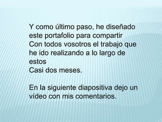 Y como último paso, he diseñado
este portafolio para compartir
Con todos vosotros el trabajo que
he ido realizando a lo largo de
estos
Casi dos meses.
En la siguiente diapositiva dejo un
vídeo con mis comentarios.
 