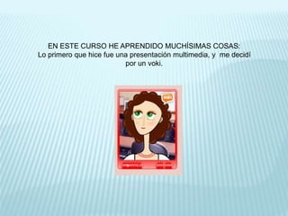 EN ESTE CURSO HE APRENDIDO MUCHÍSIMAS COSAS:
Lo primero que hice fue una presentación multimedia, y me decidí
por un voki.
 