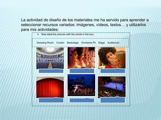 La actividad de diseño de los materiales me ha servido para aprender a
seleccionar recursos variados: imágenes, vídeos, textos… y utilizarlos
para mis actividades:
 Now label the pictures with the words in the box:
Dressing Room Curtain Backstage Orchestra Pit Stage Auditorium
.
.
• .
.
• .
 