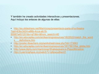 Y también he creado actividades interactivas y presentaciones.
Aquí incluyo los enlaces de algunas de ellas:
• http://es.slideshare.net/Maririzosp/presentacin-parts-of-a-theatre
?qid=63bc3d24-e86b-4cca-ab19-
85567a451201&v=qf1&b=&from_search=40
• http://en.educaplay.com/en/learningresources/1822522/match_the_word
s___definitions.htm
• http://poster.4teachers.org/worksheet/view.php?id=173063
• http://en.educaplay.com/en/learningresources/1817801/the_globe.htm
• http://www.dipity.com/maririzosp/Shakespeare-s-Plays/#timeline
• http://LearningApps.org/watch?v=p6pwys8wc01
 