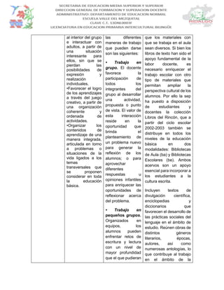al interior del grupo
e interactuar con
adultos, a partir de
una situación
interesante para
ellos, sin que se
pierdan las
posibilidades de
expresión y
realización
individuales.
•Favorecer el logro
de los aprendizajes
a través del juego
creativo, a partir de
una organización
coherente y
ordenada de
actividades.
•Organizar los
contenidos de
aprendizaje de una
manera integrada,
articulada en torno
a problemas o
situaciones de la
vida ligados a los
temas
transversales que
se proponen
considerar en toda
la educación
básica.
las diferentes
maneras de trabajo
que pueden darse
son las siguientes:
• Trabajo en
grupo. El docente
favorece la
participación de
todos los
integrantes del
grupo al desarrollar
una actividad,
propuesta o punto
de vista. El valor de
esta interacción
reside en la
oportunidad que
brinda el
planteamiento de
un problema nuevo
para generar la
reflexión de los
alumnos; o para
aprovechar
diferentes
respuestas u
opiniones infantiles
para enriquecer las
oportunidades de
reflexionar acerca
del problema.
• Trabajo en
pequeños grupos.
Organizados en
equipos, los
alumnos pueden
enfrentar retos de
escritura y lectura
con un nivel de
mayor profundidad
que el que pudieran
que los materiales con
que se trabaja en el aula
sean diversos. Si bien los
libros de texto han sido el
apoyo fundamental de la
labor docente, es
necesario enriquecer el
trabajo escolar con otro
tipo de materiales que
permitan ampliar la
perspectiva cultural de los
alumnos. Por ello la sep
ha puesto a disposición
de estudiantes y
docentes la colección
Libros del Rincón, que a
partir del ciclo escolar
2002-2003 también se
distribuye en todos los
niveles de la educación
básica en dos
modalidades: Bibliotecas
de Aula (ba) y Bibliotecas
Escolares (be). Ambos
acervos son un apoyo
esencial para incorporar a
los estudiantes a la
cultura escrita.
Incluyen textos de
divulgación científica,
enciclopedias y
diccionarios que
favorecen el desarrollo de
las prácticas sociales del
lenguaje en el ámbito de
estudio. Reúnen obras de
distintos géneros
literarios, épocas,
autores, así como
numerosas antologías, lo
que contribuye al trabajo
en el ámbito de la
 