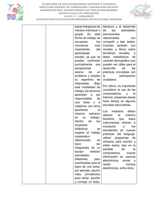 lograr trabajando de
manera individual o
grupal. En esta
forma de trabajo se
recuperan los
momentos más
importantes del
aprendizaje
escolar, ya que se
pueden confrontar
puntualmente sus
perspectivas
acerca de un
problema y ampliar
su repertorio de
respuestas. Bajo
esta modalidad de
trabajo, los alumnos
aprenden a ser
responsables de
una tarea y a
colaborar con otros
aportando el
máximo esfuerzo
en su trabajo.
Dentro de los
proyectos
didácticos se
sugiere el trabajo
cooperativo
diferenciado, es
decir, los
integrantes de un
equipo realizan
actividades
diferentes, pero
coordinadas para el
logro de una tarea;
por ejemplo, asumir
roles simultáneos
para dictar, escribir
y corregir un texto.
literatura y al desarrollo
de las actividades
permanentes
relacionadas con
compartir y leer textos.
Cuentan también con
revistas y libros sobre
temáticas sociales, y
datos estadísticos de
carácter demográfico que
pueden ser útiles para el
desarrollo de las
prácticas vinculadas con
la participación
ciudadana.
Por último, es importante
considerar el uso de las
computadoras y la
Internet, presentes desde
hace tiempo en algunas
escuelas secundarias.
Los maestros deben
obtener el máximo
beneficio que estos
instrumentos ofrecen e
incorporar a los
estudiantes en nuevas
prácticas del lenguaje:
utilizar programas de
cómputo para escribir y
editar textos, leer en la
pantalla de la
computadora, buscar
información en acervos
electrónicos, enviar y
recibir correos
electrónicos, entre otros.
 