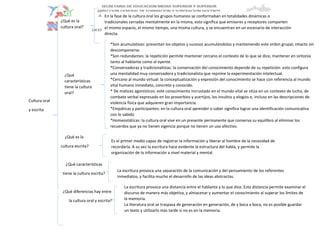 Cultura oral
y escrita
¿Qué es la
cultura escrita?
¿Qué características
tiene la cultura escrita?
¿Qué diferencias hay entre
la cultura oral y escrita?
En la fase de la cultura oral los grupos humanos se conformaban en totalidades dinámicas o
tradicionales cerradas mentalmente en la misma, esto significa que emisores y receptores comparten
el mismo espacio, el mismo tiempo, una misma cultura, y se encuentran en un escenario de interacción
directa.
*Son acumulativas: presentan los objetos y sucesos acumulándolos y manteniendo este orden grupal, intacto sin
descomponerse.
*Son redundantes: la repetición permite mantener cercano el contexto de lo que se dice, mantener en sintonía
tanto al hablante como al oyente.
*Conservadoras y tradicionalistas: la conservación del conocimiento depende de su repetición: esto configura
una mentalidad muy conservadora y tradicionalista que reprime la experimentación intelectual.
*Cercano al mundo virtual: la conceptualización y expresión del conocimiento se hace con referencia al mundo
vital humano inmediato, concreto y conocido.
* De matices agonísticos: este conocimiento incrustado en el mundo vital se sitúa en un contexto de lucha, de
combate verbal expresado en los proverbios y acertijos, los insultos y elogios e, incluso en las descripciones de
violencia física que adquieren gran importancia.
*Empáticas y participantes: en la cultura oral aprender o saber significa lograr una identificación comunicativa
con lo sabido
*Homeostáticas: la cultura oral vive en un presente permanente que conserva su equilibro al eliminar los
recuerdos que ya no tienen vigencia porque no tienen un uso afectivo.
¿Qué es la
cultura oral?
¿Qué
características
tiene la cultura
oral?
Es el primer medio capaz de registrar la información y liberar al hombre de la necesidad de
recordarla. A su vez la escritura hace evidente la estructura del habla, y permite la
organización de la información a nivel material y mental.
La escritura provoca una separación de la comunicación y del pensamiento de los referentes
inmediatos, y facilita mucho el desarrollo de las ideas abstractas.
La escritura provoca una distancia entre el hablante y lo que dice. Esta distancia permite examinar el
discurso de manera más objetiva, y almacenar y aumentar el conocimiento al superar los límites de
la memoria.
La literatura oral se traspasa de generación en generación, de y boca a boca, no es posible guardar
un texto y utilizarlo más tarde si no es en la memoria.
 