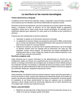 La escritura en las nuevas tecnologías
Textos electrónicos y lenguaje
La telefonía móvil e internet han originado, creado, y expandido nuevos formatos y soportes
comunicativos que han afectado a las formas tradicionales de expresión escrita.
El cambio de las formas lingüísticas, que viene propiciado por el propio soporte informativo,
influye y condiciona el texto, la escritura, se ha visto alterada desde la perspectiva
ortográfica, puesto que lo visual, propio de las nuevas tecnologías, ha permitido que el
significante adquiera gran relevancia. En otros casos es la fonética la que condiciona la
escritura.
Factores que han condicionado la escritura tradicional:
 Velocidad: la rapidez en la información estructura el mensaje.
 La adaptación al soporte: Desde una perspectiva estructural el SMS, condicionado
por un numero de caracteres (160 aproximadamente), tiene que permitir informar de
todo lo que se quiere en muy poco espacio.
 Esquema en potencia: la evolución de los soportes electrónicos y de la tecnología
en general muestra cómo los soportes para la información son cada vez más
pequeños, ocupan menos espacio. Se aprovechan las propias posibilidades del
lenguaje para crear un nuevo código que, desde el mismo sistema lingüístico, sirva
para el nuevo canal de comunicación.
Escritura y páginas web
Suele afirmarse que el usuario informativo no lee detenidamente en internet sino que
simplemente realiza una lectura muy superficial busca de la información que precisa. Al
escribir un mensaje comunicativo de una página web, se emplea el mismo método que para
los contenidos impresos; sin embargo, la velocidad de lectura que exige el nuevo medio ha
provocado que se valla modificando el estilo de escritura empleado y la forma de organizar
los contenidos: Redacción, perspectiva estructural y formal.
Escritura y blog
Suele presentar una temática formal que permite expresar nuevas opiniones personales. A
la hora de escribir un blog, conviene que utilicemos los elementos propios de los textos de
opinión y los recursos característicos de la argumentación y la exposición; es preciso ajustar
el vocabulario al uso léxico predominante; los blog son espacios que se consideran
rigurosos y serios; desde el punto de vista formal, debemos usar el mismo elementos que
en la página web; conviene que evitemos los post.
Rasos y peculiaridades
 Blog/foros de discusión/chat: el blog acerca de los foros de discusión porque es un
medio en el que los mensajes quedan archivados.
 
