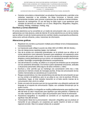  Carácter comunitario e interactividad: se actualizan frecuentemente y permiten a los
visitantes responder a las entradas, los blogs funcionan a menudo como
herramientas sociales, para conocer a personas que se dedican a temas similares.
 Aparición de neologismos: El uso del blog ha dado lugar a que aparezcan gran
cantidad de términos en relación con el como: Bloghorrea, Blogosfera, bloguero,
fotoblog, linkblog, metablogs, moblog, vlog.
Escritura y correo electrónico
El correo electrónico se ha convertido en un medio de comunicación vital, y en una de las
aplicaciones con más alcance y éxito de internet. El correo electrónico es uno de los medios
que se utilizan no solo de manera personal sino cambien desde una perspectiva profesional,
actúa como vehículo eficiente y veloz, transmisor de información.
Alteraciones graficas
 Repetición de una letra o puntuación múltiple para enfatizar el tono (holaaaaaaaaaa,
hoooooooooolaaa)
 La mayúscula suele reflejar la acción de chillar (NO LO CREO, ME DA IGUAL).
 Uso de interjecciones repetidas (jajaja- riza habitual).
 Uso de la arroba con contenidos gramaticales: es el símbolo que se utiliza en el
correo electrónico como elemento necesario para establecer una separación entre
el nombre del usuario y del servidor. Su uso en los saludos de mensajes electrónicos
dirigidos a varios destinatarios es muy común, sin necesidad de acudir a las formulas
usuales: Querid@s compeñer@s-Queridas/os compañeras/os.
 Uso del emoticono o smiley: se refiere a un conjunto de símbolos que se componen
con los caracteres del teclado. Si el emisor quiere representar emociones, actitudes
o situaciones personales utiliza alguno de estos símbolos (:-)-feliz)
 Escritura y chat: permite que se mantenga una conversación entre dos o más
personas en internet a través de mensajes escritos. El tipo de comunicación de los
medios mencionados se caracteriza por la asincronía.
 Rasgos característicos: los más característicos de este tipo de comunicación es que
es muy similar a la telefónica, pero no se utiliza la voz, sino la escritura; Efímero,
instantáneo, fugaz; el chat necesita transcribir en el texto escrito marcas de la
comunicación oral y de la no verbal.
 Existe una serie de recursos que son los que permiten una utilización particular del
lenguaje en el soporte de comunicación: Elipsis: son unidades fónicas-tqm por te
quiero mucho.
 Alteración ortográfica: la ortografía se modifica deliberadamente para significar más
allá del texto es decir mayúsculas para significar que está gritando o hablando en
voz alta; repetición de una letra o signo de puntuación para marcar la entonación.
 Importancia tipográfica: la visualidad se convierte en un importante juego para
significar más allá del texto.
 Transcripción literal de la pronunciación: reducción ortográfica que se produce al
transcribir el uso coloquial y en ocasiones por querer imprimir al texto un matiz
regional concreto: Stas d’un pesao!-¡Estas de un pesado!
 