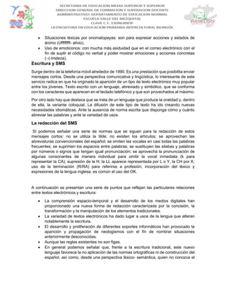  Situaciones léxicas por onomatopeyas: son para expresar acciones y estados de
ánimo (Uffffffff- alivio).
 Uso de emoticonos: con mucha más asiduidad que en el correo electrónico con el
fin de suplir el código no verbal y poder mostrar emociones y acciones concretas
(:-(-tristeza).
Escritura y SMS
Surge dentro de la telefonía móvil alrededor de 1990. Es una prestación que posibilita enviar
mensajes cortos. Desde una perspectiva comunicativa y lingüística, lo interesante de este
servicio radica en que ha originado la aparición de un tipo de texto electrónico muy popular
entre los jóvenes. Texto escrito con un lenguaje, abreviado y simbólico, que se conforma
con los caracteres que aparecen en el teclado telefónico y que son provechados al máximo.
Por otro lado hay que destaca que se trata de un lenguaje que produce la oralidad y, dentro
de ella, la variante coloquial. La difusión de este tipo de texto ha ido creando nuevas
necesidades idiomáticas. Ante la ausencia de norma escrita que disponga cómo y cuánto
abreviar las palabras y ante la variedad de usos.
La redacción del SMS
Sí podemos señalar una serie de normas que se siguen para la redacción de estos
mensajes cortos: no se utiliza la tilde; no existen los artículos; se aprovechan las
abreviaturas convencionales del español; se omiten las vocales en casi todas las palabras
frecuentes; se suprimen los espacios entre palabras; se sustituyen las silabas y palabras
por números o signos que tengan igual pronunciación; se aprovecha la pronunciación de
algunas consonantes de manera individual para omitir la vocal inmediata (k para
representar la CA); supresión de la H; la LL aparece representada por L o Y, la CH por X;
uso de la terminación (R/RA) para referirse a profesión; incorporación del léxico y
expresiones de la lengua inglesa, es común el uso del OK.
A continuación se presentan una serie de puntos que reflejan las particulares relaciones
entre textos electrónicos y escritura:
 La comprensión espacio-temporal y el desarrollo de los medios digitales han
proporcionado una nueva forma de redacción caracterizada por la concisión, la
transformación y la manipulación de los elementos tradicionales.
 La variedad de textos electrónicos ha dado lugar a usos de la lengua que alteran
notablemente la escritura.
 El desarrollo y proliferación de diferentes soportes informáticos han provocado la
aparición y propagación de neologismos con el fin de nombrar situaciones
anteriormente desconocidas.
 Aunque las reglas existentes no son figas.
 En general podemos señalar que, frente a la escritura tradicional, este nuevo
lenguaje favorece la no aplicación de las normas ortográficas ni de construcción del
español, así como, desde una perspectiva léxico- semántica, quien no conozca el
 
