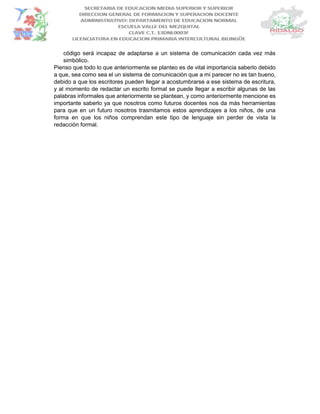 código será incapaz de adaptarse a un sistema de comunicación cada vez más
simbólico.
Pienso que todo lo que anteriormente se planteo es de vital importancia saberlo debido
a que, sea como sea el un sistema de comunicación que a mi parecer no es tan bueno,
debido a que los escritores pueden llegar a acostumbrarse a ese sistema de escritura,
y al momento de redactar un escrito formal se puede llegar a escribir algunas de las
palabras informales que anteriormente se plantean, y como anteriormente mencione es
importante saberlo ya que nosotros como futuros docentes nos da más herramientas
para que en un futuro nosotros trasmitamos estos aprendizajes a los niños, de una
forma en que los niños comprendan este tipo de lenguaje sin perder de vista la
redacción formal.
 