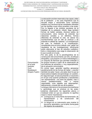 Comunicación
en el aula
(autores:
•Lucí
Nussbaaum
Amparo Tusón)
La educación era bien reservado a las capas y altas
de la población y los usos lingüísticos que la
escuela exigía y sancionaba como correctos
estaban muy cercanos de las variedades utilizadas
por las familias cuyos niños accedían a las aulas.
Con la llegada a las ámbitos escolares de la
totalidad de la población infantil, llega también
formas de hablar variadas, diversos estilos de
comunicación, otros manera de entender las
relaciones sociales y, en definitiva, formas
diferentes de entender la vida, de valorar los
acontecimientos que en ella se produce y de
entender la utilidad de “saberes”. La consideración
del aula, la medición o la cuantificación,
considerada como el único método que “valida” los
resultados de las investigaciones, difícilmente
podía adecuarse al tipo de estudios cualitativo,
lento e interpretativo que exige la observación de
lo que sucede en el aula.
Por otra parte, la de la psicolingüística de la
construcción del conocimiento; por otro, el enfoque
etnográfico, que propone un marco metodológico y
un conjunto de técnicas que permiten entender a
los grupos humano a partir de la observación de
sus patrones de actuación y, muy especialmente,
de su actuación comunicativa.
En primer lugar, aprender significa apropiarse
paulatinamente de las formas de hablar y escribir
(también de saber hacer y de saber decir lo que se
hace) sobre el objetivo de aprendizaje en cuestión.
En segundo lugar, el aula se presente un escenario
en el que unos autores (profesores y estudiantes)
van representando una serie de papeles, más o
menos predeterminados, más o menos
negociables, unos papeles que desempeñan,
básicamente, a través del uso de la palabra.
La lengua interviene en los procesos de enseñanza
y aprendizaje que se produce en las aulas,
podemos observación los siguientes planos o
niveles(el orden en que se presenta no significa
mayor o menor importancia):
 La lengua es un instrumento de transmisión, de
representación y de construcción del
conocimiento.
 La lengua es un instrumento para mostrar lo
que se ha aprendido y, por lo tanto, forma parte
del objetivo de evaluación.
 