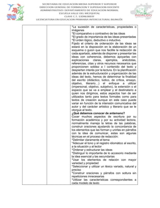 *La sucesión de características, propiedades o
imágenes
*El comparativo o contrastivo de las ideas
*El grado de importancia de las ideas presentadas
*El orden lógico, deductivo o inductivo.
Fijado el criterio de ordenación de las ideas se
estará en la disposición en la elaboración de un
esquema o guion que nos facilite la redacción de
cada apartado, además de disponer y presentar las
ideas con coherencia, debemos apoyarlas con
explicaciones claras, ejemplos, anécdotas,
referencias, citas y otros recursos necesarios que
proporcionen solidez a l contenido del texto y
despierten interés por la lectura. En la planificación
además de la estructuración y organización de las
ideas del texto, hemos de determinar la finalidad
del escrito (didáctico, lúdico, de crítica, ensayo,
objetivo, literario…) el enfoque a utilizar
(impersonal, objetivo, subjetivo), la extensión o el
espacio que se va a emplear y el destinatario a
quien nos dirigimos, estos aspectos han de ser
utilizados tanto para textos formales como para
textos de creación aunque en este caso puede
variar en función de la intensión comunicativa del
autor y del carácter artístico y literario que se le
otorgue al texto.
¿Qué debemos conocer de antemano?
Cocer muchos aspectos de escritura por su
formación académica y por su actividad lectora,
normalmente maneja la letras de las palabras,
construir oraciones ajustando la concordancia de
los elementos que las forman y unirlas en párrafos
con la idea de comunicar, estas son algunas
técnicas en el proceso de redacción:
*Delimitar claramente el tema
*Adecuar el tono y el registro idiomático al escrito,
a la situación y al lector
*Ordenar y estructurar las ideas
*Distinguir lo importante de lo accesorio mediante
la idea esencial y las secundarias
*Usar los elementos de relación con mayor
variedad y propiedad
*Seleccionar y utilizar un léxico variado, natural y
preciso
*Construir oraciones y párrafos con soltura sin
repeticiones innecesarias
*Utilizar las características correspondientes a
cada modelo de texto
 