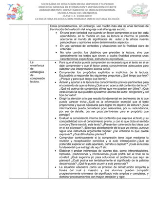 Estos procedimientos, sin embargo, van mucho más allá de unas técnicas de
translación de traslación del lenguaje oral al lenguaje escrito.
 En una gran variedad que cuando un lector comprende lo que lee, está
aprendiendo, en la medida en que su lectura le informa, le permite
acercarse al mundo de significados de autor y le ofrece nuevas
perspectivas u opiniones sobre determinados aspectos.
 En una variedad de contextos y situaciones con la finalidad clara de
entender.
 No solo cambia, los objetivos que presiden la lectura, sino que
generalmente los textos que sirven a ducha finalidad presenta unas
características específicas- estructuras expositivas.
La
enseñanza
de
estrategias
de
compresión
lectora.
 Para que el lector pueda comprender es necesario que el texto en si se
deje comprender y que el lector posea conocimientos adecuados para
elaborar una interpretación acerca del él.
 Comprender los propósitos explícitos e implícitos de la lectura.
Equivaldría a responder las siguientes preguntas ¿Qué tengo que leer?
¿Porque y para que tengo que leerlo?
 Activar y aportar a la lectura los conocimientos previos pertinentes para
el contenido de que se trate-¿Qué se yo acerca del contenido del texto?
¿Qué sé acerca de contenidos afines que me puedan ser útiles? ¿Qué
otras cosas sé que puedan ayudarme: acerca del autor, del género y del
tipo de texto?
 Dirigir la atención a lo que resulta fundamental en detrimento de lo que
puede parecer trivial-¿Cuál es la información esencial que el texto
proporciona y que es necesaria para lograr mi objetivo de lectura? ¿Qué
informaciones puedo considerar poco relevantes, por su redundancia,
por ser de detalle, por ser poco pertinentes para el propósito que
persigo?
 Evaluar la consistencia interna del contenido que expresa el texto y su
compatibilidad con el conocimiento previo, y con lo que dicta el sentido
común-¿Tiene sentido este texto? ¿Presentan coherencia las ideas que
en él se expresan? ¿Discrepa abiertamente de lo que yo pienso, aunque
sigue una estructura argumental lógica? ¿Se entiende lo que quiere
expresar? ¿Qué dificultades plantea?
 Comprobar continuamente si la compresión tiene lugar mediante la
revisión y recapitulación periódica y la auto interrogación-¿Qué se
pretendía explicar en este apartado, párrafo o capitulo? ¿Cuál es la idea
fundamental que estrago de aquí? etc.
 Elaborar y probar inferencias de diverso tipo, como interpretaciones,
hipótesis, predicciones y conclusiones-¿Cuál podrá ser el final de la
novela? ¿Qué sugeriría yo para solucionar el problema que aquí se
plantea? ¿Cuál podría ser tentativamente el significado de la palabra
desconocida? ¿Qué le puede ocurrir a este personaje?
 La situación educativa como un proceso de construcción conjunta a
través del cual e maestro y sus alumnos pueden compartir
progresivamente universos de significado más amplios y complejos, y
dominar procesamientos con mayor precisión y rigor.
 