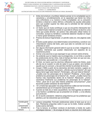  Antes de la lectura: el profesor debería pensar en la complejidad que la
caracteriza y simultáneamente, en la capacidad que tienen los niños
para enfrentarse a su manera a dicha complejidad, así su actuación
tendera a observar a estos últimos y ofrecerles las ayudas adecuadas
para que puedan superar los retos que la actividad de leer siempre
debería implicar.
 Un factor que sin duda contribuye a que se encuentre interesante leer
un determinado material consiste en que éste le ofrezca al alumno unos
retos que pueda afrontar, así parece más adecuado utilizar textos no
conocidos, aunque su temática o contenido deberían resultar en mayor
o menor grado familiares al lector.
 Practica de lectura fragmentada: un párrafo cada uno, dos páginas cada
día.
 El lector puede aplicar unos determinados conocimientos y construir una
interpretación acerca del texto, pero que esta no coincida con la que
pretendía el autor.
 Dar alguna información general sobre lo que se va a leer, indagando su
temática, intentando que puedan relacionarla con aspectos de su
experiencia previa.
 Animar a los alumnos a que expongan lo que conocen sobre el tema.
 Se pretende que la maestra sea la protagonista, no se limita a suscitar
las predicciones de los niños, todo el tiempo les hace ver que son eso,
predicciones, que puede ser, o no pueden ser.
 El título: es bueno que los alumnos reflexionen sobre los títulos, pues
ello les da en ocasión no sólo de saber lo que ya saben, sino también
aquello que no conocen, y les permite orientar la actividad de lectura.
 Cooper (1990) a partir de los elementos del texto narrativo, sugiere os
siguientes interrogantes: Escenario: ¿Dónde ocurre la historia? ¿En qué
época tiene lugar esta historia?; Personajes: ¿De qué trata la historia?,
¿Cuáles eran los personajes de la historia?; Problema: ¿Tenía algún
problema los personajes de la historia? etc.; Acción: ¿Cuáles fueron los
hechos más importantes dentro de la historia?; Resolución: ¿Cómo
resolvieron finalmente sus problemas los personajes de la historia?;
Tema: ¿Qué era lo que esta historia pretendía comunicarnos? ¿Qué
lecciones pueden extraerse de esta historia?
 En un texto tipo agrupador nos preguntaremos cuáles son las funciones,
características que en él exponen acerca del tema.
 Cuando se trate de un texto causa/efecto, los interrogantes se referirán
a los hechos o problemas que se presenten en el texto y a los efectos
que producen.
 En el escrito aclaratorio: debemos preguntarnos por los problemas que
plantea y por las soluciones que se brindan.
Construyend
o la
comprensión
… durante la
lectura
 Lectura compartida: Formular predicciones sobre el texto que se va a
leer; Plantearse preguntas sobre lo que se ha leído; Aclarar posibles
dudas acerca del texto.
 Tras la lectura: el profesor conduce al alumnado a través de cuatro
estrategias básicas: 1. Se encarga de hacer un resumen de lo leído para
 