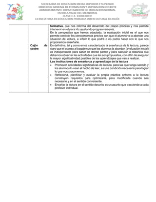 Cajón de
sastre
formativa, que nos informa del desarrollo del propio proceso y nos permite
intervenir en el para irlo ajustando progresivamente.
En la perspectiva que hemos adoptado, la evaluación inicial es el que nos
permite conocer los conocimientos previos con que el alumno va a abordar una
situación de lectura, e inferir lo que podrá o no podrá hacer con lo que nos
proponemos enseñarle.
En definitiva, tal y como emos caracterizado la enseñanza de la lectura, parece
claro que el acceso al bagaje con que los alumnos la abordan (evaluación inicial)
es indispensable para saber de donde parten y para calcular la distancia que
debemos observar las actividades que les son propuestas, con el fin de asegurar
la mayor significatividad posibles de los aprendizajes que van a realizar.
Las instituciones de enseñanza y aprendizaje de la lectura
 Promover actividades significativas de lectura, para las que tenga sentido y
los alumnos lo vean el hecho de leer, es una condición necesaria para lograr
lo que nos proponemos.
 Reflexiona, planificar y evaluar la propia práctica entorno a la lectura
construyen requisitos para optimizarla, para modificarla cuando sea
necesario y en el sentido conveniente.
 Enseñar la lectura en el sentido descrito es un asunto que trasciende a cada
profesor individual.
 