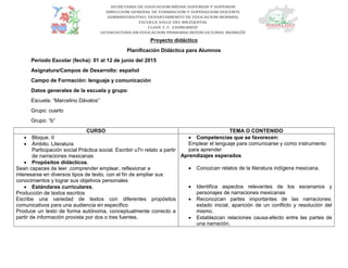 Proyecto didáctico
Planificación Didáctica para Alumnos
Periodo Escolar (fecha): 01 al 12 de junio del 2015
Asignatura/Campos de Desarrollo: español
Campo de Formación: lenguaje y comunicación
Datos generales de la escuela y grupo:
Escuela: “Marcelino Dávalos”
Grupo: cuarto
Grupo: “b”
CURSO TEMA O CONTENIDO
 Bloque. II
 Ámbito. Literatura
Participación social Práctica social. Escribir u7n relato a partir
de narraciones mexicanas
 Propósitos didácticos.
Sean capaces de leer ,comprender emplear, reflexionar e
interesarse en diversos tipos de texto, con el fin de ampliar sus
conocimientos y lograr sus objetivos personales
 Estándares curriculares.
Producción de textos escritos
Escribe una variedad de textos con diferentes propósitos
comunicativos para una audiencia en especifico
Produce un texto de forma autónoma, conceptualmente correcto a
partir de información provista por dos o tres fuentes.
 Competencias que se favorecen:
Emplear el lenguaje para comunicarse y como instrumento
para aprender
Aprendizajes esperados
 Conozcan relatos de la literatura indígena mexicana.
 Identifica aspectos relevantes de los escenarios y
personajes de narraciones mexicanas
 Reconozcan partes importantes de las narraciones:
estado inicial, aparición de un conflicto y resolución del
mismo.
 Establezcan relaciones causa-efecto entre las partes de
una narración.
 