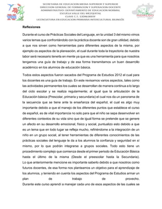 Reflexiones
Durante el curso de Prácticas Sociales del Lenguaje, en la unidad 3 del mismo vimos
varios temas que confrontándolo con la práctica docente son de gran utilidad, debido
a que nos sirven como herramientas para diferentes aspectos de la misma, por
ejemplo os aspectos de la planeación, el cual durante toda la trayectoria de nuestra
labor será necesario tenerla en mente ya que es una herramienta para que nosotros
tengamos una guía de trabajo y de esa forma transmitamos un buen desarrollo
académico en los alumnos de educación básica.
Todos estos aspectos fueron sacados del Programa de Estudios 2012 el cual para
los docentes es una guía de trabajo. En este revisamos varios aspectos, tales como
las actividades permanentes los cuales se desarrollan de manera continua a lo largo
del ciclo escolar y se realiza regularmente; al igual que la articulación de la
Educación básica (Prescolar, primaria y secundaria) el cual nos da un panorama de
la secuencia que se tiene ante la enseñanza del español, el cual es algo muy
importante debido a que el manejo de los diferentes puntos que establece el curso
de español, es de vital importancia no solo para que el niño se sepa desenvolver en
diferentes contextos de su vida sino que de igual forma se pretende que se genere
un afecto en su desarrollo emocional, físico y social, puntualizo esto debido a que
es un tema que en todo lugar se refleja mucho, refiriéndome a la integración de un
niño en un grupo social, al tener herramientas de diferentes conocimientos de las
prácticas sociales del lenguaje le da a los alumnos la confianza y seguridad en sí
mismo, por lo que podrán integrarse a grupos sociales. Todo esto tiene un
procedimiento complejo que comienza desde el primer periodo de Educación Básica
hasta el último de la misma (Desde el preescolar hasta la Secundaria).
Lo que anteriormente mencione es importante saberlo debido a que nosotros como
futuros docentes, de esa forma nos planteamos un objetivo para el aprendizaje de
los alumnos, y teniendo en cuenta los aspectos del Programa de Estudios armar un
plan de trabajo de provecho.
Durante este curso aprendí a manejar cada uno de esos aspectos de las cuales se
 
