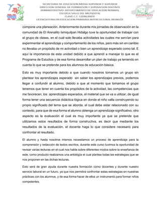 compone una planeación. Anteriormente durante mis jornadas de observación en la
comunidad de El Arenalito Ixmiquilpan Hidalgo tuve la oportunidad de trabajar con
el grupo de clases, en el cual solo llevaba actividades las cuales me servían para
experimentar el aprendizaje y comportamiento de los niños, pero más sin en cambio
no llevaba un propósito de mi actividad o bien un aprendizaje esperado como tal. E
aquí la importancia de esta unidad debido a que aprendí a manejar lo que es el
Programa de Estudios y de esa forma desarrollar un plan de trabajo ya teniendo en
cuenta lo que se pretende para los alumnos de educación básica.
Esto es muy importante debido a que cuando nosotros tomamos un grupo sin
plantear los aprendizajes esperado sin saber los aprendizajes previos, podemos
llegar a confundir al alumno, debido a que al momento que tomamos el grupo
tenemos que tener en cuenta los propósitos de la actividad, las competencias que
me favorecen, los aprendizajes esperados, el material que se va a utilizar, de igual
forma tener una secuencia didáctica lógica en donde el niño valla construyendo su
propio significado del tema que se aborda, el cual debe estar relacionado con su
contexto, para que de esa forma el alumno obtenga un aprendizaje significativo, otro
aspecto es la evaluación el cual es muy importante ya que se pretende que
utilizamos estos resultados de forma constructiva, es decir que mediante los
resultados de la evaluación, el docente haga lo que considere necesario para
confrontar el resultado.
El alumno y hasta nosotros mismos necesitamos un proceso de aprendizaje para la
comprensión y redacción de textos escritos, durante este curso tuvimos la oportunidad de
revisar varias lecturas en el cual nos habla sobre diferentes modos sobre la enseñanza de
este, como producto realizamos una antología el cual plantea todas las estrategias que se
nos proponen en las dichas lecturas.
Esto será de gran ayuda durante nuestra formación como docentes y durante nuestro
servicio laboral en un futuro, ya que nos permitirá confrontar estas estrategias en nuestras
prácticas con los alumnos, y de esa forma hacer de ellos un instrumento para formar niños
competentes.
 
