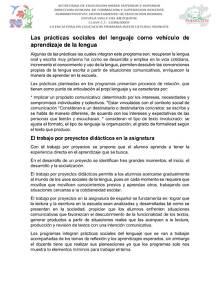 Las prácticas sociales del lenguaje como vehículo de
aprendizaje de la lengua
Algunas de las prácticas las cuales integran este programa son: recuperan la lengua
oral y escrita muy próxima ha como se desarrolla y emplea en la vida cotidiana,
incrementa el conocimiento y uso de la lengua, permiten descubrir las convenciones
propias de la lengua escrita a partir de situaciones comunicativas, enriquecen la
manera de aprender en la escuela.
Las prácticas planteadas en los programas presentan procesos de relación, que
tienen como punto de articulación al propi lenguaje y se caracteriza por:
* Implicar un propósito comunicativo: determinado por los intereses, necesidades y
compromisos individuales y colectivos. *Estar vinculadas con el contexto social de
comunicación *Consideran a un destinatario o destinatarios concretos: se escribe y
se habla de manera diferente, de acuerdo con los intereses y expectativas de las
personas que leerán y escucharan. * consideran el tipo de texto involucrado: se
ajusta el formato, el tipo de lenguaje la organización, el grado de formalidad según
el texto que produce.
El trabajo por proyectos didácticos en la asignatura
Con el trabajo por proyectos se propone que el alumno aprenda a tener la
experiencia directa en el aprendizaje que se busca.
En el desarrollo de un proyecto se identifican tres grandes momentos: el inicio, el
desarrollo y la socialización.
El trabajo por proyectos didácticos permite a los alumnos acercarse gradualmente
al mundo de los usos sociales de la lengua, pues en cada momento se requiere que
movilice que movilicen conocimientos previos y aprendan otros, trabajando con
situaciones cercanas a la cotidianeidad escolar.
El trabajo por proyectos en la asignatura de español se fundamenta en: lograr que
la lectura y la escritura en la escuela sean analizadas y desarrolladas tal como se
presentan en la sociedad, propiciar que los alumnos enfrenten situaciones
comunicativas que favorezcan el descubrimiento de la funcionalidad de los textos,
generar productos a partir de situaciones reales que los acerquen a la lectura,
producción y revisión de textos con una intención comunicativa.
Los programas integran prácticas sociales del lenguaje que se van a trabajar
acompañadas de los temas de reflexión y los aprendizajes esperados, sin embargo
el docente tiene que realizar sus planeaciones ya que los programas solo nos
muestra lo elementos mínimos para trabajar el tema.
 