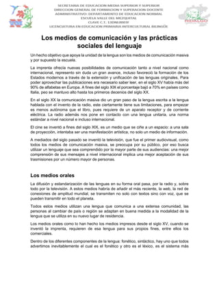 Los medios de comunicación y las prácticas
sociales del lenguaje
Un hecho objetivo que apoya la unidad de la lengua son los medios de comunicación masiva
y por supuesto la escuela.
La imprenta ofrecía nuevas posibilidades de comunicación tanto a nivel nacional como
internacional, represento sin duda un gran avance, incluso favoreció la formación de los
Estados modernos a través de la extensión y unificación de las lenguas originales. Para
poder aprovechar las publicaciones era necesario saber leer, en el siglo XV había más del
90% de alfabetas en Europa. A fines del siglo XIX el porcentaje bajó a 70% en países como
Italia, peo se mantuvo alto hasta los primeros decenios del siglo XX.
En el siglo XX la comunicación masiva dio un gran paso de la lengua escrita a la lengua
hablada con el invento de la radio, este ciertamente tiene sus limitaciones, para empezar
es menos autónoma que el libro, pues requiere de un aparato receptor y de corriente
eléctrica. La radio además nos pone en contacto con una lengua unitaria, una norma
estándar a nivel nacional e incluso internacional.
El cine se inventó a fines del siglo XIX, es un medio que se ciñe a un espacio: a una sala
de proyección, intentaba ser una manifestación artística, no solo un medio de información.
A mediados del siglo pasado se inventó la televisión, que fue el primer audiovisual, como
todos los medios de comunicación masiva, se preocupa por su público, por eso busca
utilizar un lenguaje que sea comprendido por la mayor parte de sus audiencias: una mejor
comprensión de sus mensajes a nivel internacional implica una mejor aceptación de sus
trasmisiones por un número mayor de personas.
Los medios orales
La difusión y estandarización de las lenguas en su forma oral pasa, por la radio y, sobre
todo por la televisión. A estos medios habría de añadir el más reciente, la web, la red de
conexiones de amplitud mundial, se transmiten no solo con textos sino con voz, que se
pueden transmitir en todo el planeta.
Todos estos medios utilizan una lengua que comunica a una extensa comunidad, las
personas al cambiar de país o región se adaptan en buena medida a la modalidad de la
lengua que se utiliza en su nuevo lugar de residencia.
Los medios orales como lo han hecho los medios impresos desde el siglo XV, cuando se
inventó la imprenta, requieren de esa lengua para sus propios fines, entre ellos los
comerciales.
Dentro de los diferentes componentes de la lengua: fonético, sintáctico, hay uno que todos
advertimos inevitablemente el cual es el fonético y otro es el léxico, es el sistema más
 