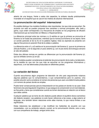 abierto de una lengua, frente a estos dos aspectos, la sintaxis resulta prácticamente
invariable en el español que se usa en los medios de alcance internacional.
La pronunciación del español internacional
Es posible distinguir los modelos fonéticos más importantes, los que más se escuchan. De
acuerdo con esto se pueden proponer tres variantes o normas principales: alfa, beta y
gama, cuyo orden corresponde a su frecuencia de empleo en los programas de difusión
internacional que se transmiten en México e Hispanoamérica.
La diferencia principal entre las normas α y β estriba en que la primera se pronuncia el
fonema /s/ en todas las posiciones; mientras que la norma β el fonema /s/ se aspira: tiene
un sonido parecido al de la (h) en la palabra inglesa. Esta (s) aspirada se presenta con
alguna frecuencia en posición final de la silaba o palabra.
La diferencia entre α1 y α2 estriba en la pronunciación del fonema /j/, que en la primera se
articula fricativo, y en la segunda un poco abierto (j), con el pos dorso de la lengua cercano
al velo del paladar.
Estas dos últimas normas en cambio se diferencian por la pronunciación del fonema /y/,
que es rehilado sonoro (z) en β2.
Estos modelos pueden considerarse el estándar de pronunciación de la radio y la televisión,
en la medida en que son los que más se escuchar en los programas informativos y
deportivos, o en las telenovelas producidas en diferentes países.
La variación del léxico
Cuando escuchamos algún programa de televisión de otro país seguramente notamos
algunas palabras que no comprendemos, o que comprendemos pero no usamos. Una
posible solución sería considerar el número de personas que usan una determinada palabra
y el número de países donde se emplea.
Puede tener consecuencias para la interpretación en los países en donde no se usan. Este
fenómeno de autorregulación lingüística, lo que asegura la comprensión en el nivel dialectal,
es frecuente y tiene que considerarse cuando se tomen decisiones en relación con el léxico
que debe usarse.
Cualquier palabra que se tome de otro dialecto puede alterar el equilibrio léxico-semántico
del dialecto receptor. Las palabras no solo hacen referencia a las cosas, a algo externo al
lenguaje, sino también tienen relaciones entre ellas mismas, lo que marca limites a sus
significados.
Estas relaciones las establecen o las modifican los hablantes de acuerdo con sus
necesidades –con su ambiente natural y social- en la comunicación directa, cara a cara,
con sus compañeros de trabajo, amigos entre otros.
 