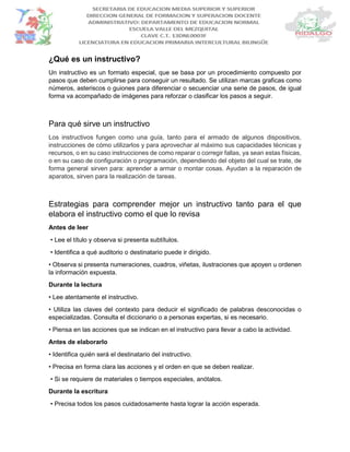 ¿Qué es un instructivo?
Un instructivo es un formato especial, que se basa por un procedimiento compuesto por
pasos que deben cumplirse para conseguir un resultado. Se utilizan marcas graficas como
números, asteriscos o guiones para diferenciar o secuenciar una serie de pasos, de igual
forma va acompañado de imágenes para reforzar o clasificar los pasos a seguir.
Para qué sirve un instructivo
Los instructivos fungen como una guía, tanto para el armado de algunos dispositivos,
instrucciones de cómo utilizarlos y para aprovechar al máximo sus capacidades técnicas y
recursos, o en su caso instrucciones de como reparar o corregir fallas, ya sean estas físicas,
o en su caso de configuración o programación, dependiendo del objeto del cual se trate, de
forma general sirven para: aprender a armar o montar cosas. Ayudan a la reparación de
aparatos, sirven para la realización de tareas.
Estrategias para comprender mejor un instructivo tanto para el que
elabora el instructivo como el que lo revisa
Antes de leer
• Lee el título y observa si presenta subtítulos.
• Identifica a qué auditorio o destinatario puede ir dirigido.
• Observa si presenta numeraciones, cuadros, viñetas, ilustraciones que apoyen u ordenen
la información expuesta.
Durante la lectura
• Lee atentamente el instructivo.
• Utiliza las claves del contexto para deducir el significado de palabras desconocidas o
especializadas. Consulta el diccionario o a personas expertas, si es necesario.
• Piensa en las acciones que se indican en el instructivo para llevar a cabo la actividad.
Antes de elaborarlo
• Identifica quién será el destinatario del instructivo.
• Precisa en forma clara las acciones y el orden en que se deben realizar.
• Si se requiere de materiales o tiempos especiales, anótalos.
Durante la escritura
• Precisa todos los pasos cuidadosamente hasta lograr la acción esperada.
 