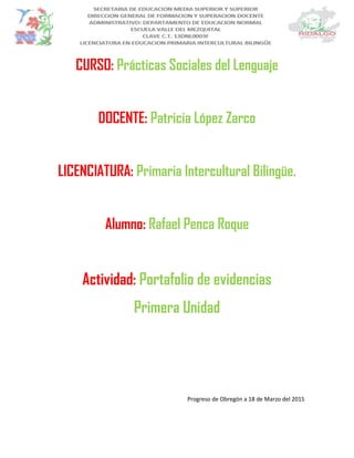 CURSO: Prácticas Sociales del Lenguaje
DOCENTE: Patricia López Zarco
LICENCIATURA: Primaria Intercultural Bilingüe.
Alumno: Rafael Penca Roque
Actividad: Portafolio de evidencias
Primera Unidad
Progreso de Obregón a 18 de Marzo del 2015
 