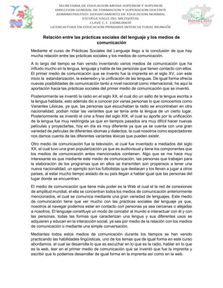 Relación entre las prácticas sociales del lenguaje y los medios de
comunicación
Mediante el curso de Prácticas Sociales del Lenguaje llego a la conclusión de que hay
mucha relación entre las prácticas sociales y los medios de comunicación.
A lo largo del tiempo se han venido inventando varios medios de comunicación que ha
influido mucho en la lengua, lenguaje y habla de las personas que tienen contacto con ellos.
El primer medio de comunicación que se invento fue la imprenta en el siglo XV, con este
inicio la estandarización, la extensión y la unificación de las lenguas. De igual forma ofrecía
nuevas posibilidades de comunicación tanto a nivel nacional como internacional, he aquí la
aportación hacia las prácticas sociales del primer medio de comunicación que se inventó.
Posteriormente se inventó la radio en el siglo XX, el cual dio un salto de la lengua escrita a
la lengua hablada, esto además dio a conocer por varias personas lo que conocemos como
Variantes Léxicas, ya que, las personas que escuchaban la radio se encontraban en otra
nacionalidad, podían notar las variantes que se tenía ante la lengua de un cierto lugar.
Posteriormente se inventó el cine a fines del siglo XIX, el cual su aporte por la unificación
de la lengua fue muy restringida ya que en tiempos pasados era muy difícil hacer nuevas
películas y proyectarlas, hoy en día es muy diferente ya que ya se cuenta con una gran
variedad de películas de diferentes idiomas y dialectos, la cual nosotros como espectadores
nos damos cuenta de las diferentes variantes léxicas que pueden existir.
Otro medio de comunicación fue la televisión, el cual fue inventado a mediados del siglo
XX, el cual tuvo una gran popularización ya que es audiovisual y tiene los componentes que
los medios de comunicación antes mencionados contienen. Algo que se me hace muy
interesante es que mediante este medio de comunicación, las personas que trabajan para
la elaboración de los programas que en ellos se transmiten son propensos a tener una
nueva nacionalidad, un ejemplo son los futbolistas que destacan y los llevan a jugar a otros
países, al estar mucho tiempo aislado de su país llegan a hablar igual que las personas del
lugar donde se encuentran.
El medio de comunicación que tiene más poder es la Web el cual el la red de conexiones
de amplitud mundial, el ella se concentran todos los medios de comunicación anteriormente
mencionados, el cual se comunica mediante una gran variedad de lenguajes. Este medio
de comunicación tiene que ver mucho con las prácticas sociales del lenguaje ya que,
nosotros al navegar podemos estar en contacto con personas ya sea cercanas o alejadas
a nosotros. El lenguaje constituye un modo de concebir al mundo e interactuar con él y con
las personas, todas las formas que caracterizan una lengua y sus diferentes usos se
adquieren y educan en la interacción social, ya sea por medio de la relación con los medios
de comunicación o mediante una simple conversación.
Mediantes todos estos medios de comunicación durante los tiempos se han venido
practicando las habilidades lingüísticas, uno de los temas que de igual forma en este curso
abordamos, el cual se desarrolla lo que es escuchar en lo que es la radio, hablar en lo que
es la web, leer en el primer medio de comunicación que se inventó que fue la imprenta y
escribir que lo podemos desarrollar de igual forma en la imprenta así como en la web.
 