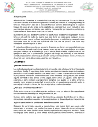 Introducción
A continuación presentare el producto final que elegí en los cursos de Educación Básica,
los cursos de este, está constituido por cinco bloques por curso en el cual opte por elegir el
tema de “instructivos”, este es el producto final que se tiene destinado para el segundo
bloque del cuarto grado, tengo como propósito dar a conocer que es un instructivo, para
que nos sirve, algunas estrategias para elaborar y comprender los instructivos, así como la
importancia que tienen estos en educación básica.
Durante mis jornadas de observación tuve la oportunidad de observar la aplicación de este
tema en el cual me pude dar cuenta que este tema se presta para cualquier tipo de
actividad, en este caso el profesor que atendía al grupo en el cual observe, generalizo este
tema para todos los cursos que aplico ese día. Los cual me pareció una forma muy
interesante de cómo aplicar el tema.
El instructivo está compuesto por una serie de pasos que tienen como propósito dar una
serie de pasos de modo que todo se haga en orden, es por eso que este tema se presta a
una gran variedad de actividades ya que lo vemos desde nuestra propia formación, un
ejemplo de este, son la planeaciones (proyecto de trabajo del profesor), el cual nosotros
como futuros docentes tenemos que conocer, como podemos ver estos tienen un inicio, un
desarrollo y un cierre, tal como se presentan los instructivos.
Desarrollo
¿Qué es un instructivo?
Los instructivos están presentes diariamente en nuestra vida cotidiana, tanto en la escuela
como fuera de ella. El uso mismo de los medios tecnológicos nos exige seguir instrucciones
permitiéndonos el manejo de este tipo de textos instruccionales. Los textos instructivos tiene
el propósito de orientar los procedimientos en forma detallada, clara y precisa para realizar
alguna actividad ya sea simple (como juegos, como armar un juguete, como abrir un
programa, o como instalar un programa) o compleja (que puede ser el cómo armar un
aparato, como arreglar un automóvil, o como enviar un aparato para repararlo), entre lo
complejo y lo simple podemos dar dos características que los diferencian:
¿Para que sirven los instructivos?
Guían sobre como accionar algún aparato o sistema como por ejemplo: los manuales de
uso de materiales tecnológicos, arreglar artefactos, etc.
Explican cómo elaborar algo a partir de elementos y procesos, dividiéndose en la lista de
elementos o materiales requeridos y el procedimiento en sí, desarrollando las instrucciones.
Algunas características principales de los instructivos son:
Requiere de un formato especial y característico, esto quiere decir que puede estar
enumerado, o se tienen que resaltar los pasos a seguir, desarrollo de procedimientos
compuestos por pasos detallados que deben cumplirse para conseguir un resultado. Es de
un lenguaje claro, directo y lineal. Utiliza marcas gráficas como números, asteriscos o
 