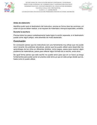 Antes de elaborarlo
Identifica quién será el destinatario del instructivo, precisa en forma clara las acciones y el
orden en que se deben realizar, si se requiere de materiales o tiempos especiales, anótalos.
Durante la escritura
Precisa todos los pasos cuidadosamente hasta lograr la acción esperada, si el destinatario
puede correr algún peligro, esta advertido de modo destacado.
Conclusión
En conclusión pienso que los instructivos son una herramienta muy eficaz que me puede
servir durante mis prácticas educativas, pienso que los puedo utilizar para desarrollar los
aprendizajes de los niños en diferentes ámbitos, como juegos, pasos para resolver algún
problema de matemáticas, pasos para rellenar algún formato de un escrito, entre otros.
De igual forma pienso que este escrito me puede servir para que en un futuro ya tenga
fundamentos para poder poner en practica este tema ya que en este pongo desde que es,
hasta como lo puedo utilizar.
 