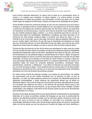 como futuros docentes laboremos; la cultura oral se basa en la conversación entre un
emisor y un receptor que comparten el mismo espacio y la cultura escrita, se basa
principalmente en textos que guardan una información, se dice que estos son el primer
medio capaz de registrar la información y liberar al hombre de la necesidad de recordarla.
Vimos también el tema de variaciones léxicas el cual, son las variaciones que se le hace a
la lengua, un ejemplo de ello es cuando hablemos con una persona que es de otro estado
y pronuncia una palabra que nosotros decimos pero de otra forma, pienso que este tema
es interesante, en primera porque, nosotros como futuros docentes nunca sabemos a qué
tipo de contexto podemos llegar a laborar, y un punto importante para ello es conocer el
contexto para saber las necesidades, debilidades y fortalezas que tiene ese lugar, en el
transcurso de este proceso podemos llegar a encontrar que talvez los niños, o de los
miembros de la comunidad, que en ese lugar mencionan algunas palabras diferentes a lo
que en nuestra región mencionan. Es por ello que es importante que tengamos en mente
que hay variaciones léxicas, es decir diferentes formas de hablar, para que de ese modo
adaptemos nuestro plan de trabajo a la vida en que los niños de cierto contexto tienen.
El tema de tipos de discurso es otro de los temas que abordamos en este curso los cuales
a fin de cuentas terminan siendo una práctica social ya que utilizamos todas las habilidades
lingüísticas al desarrollar cada uno de estos, abordamos cinco tipos de discurso, el primero
fue el descriptivo el cual presenta rasgos y características de un tema u objeto. El segundo
es el argumentativo el cual es una forma discursiva que relaciona lo concreto con las ideas
abstractas, el tercero es el narrativo el cual trata de contar hechos y sucesos vividos por
unos personajes referidos temporalmente dentro d un espacio determinado. El cuarto es el
expositivo estos son textos de contenido abstracto acumulativo, constituyen ideas,
pensamientos, opiniones, y reflexiones. Y por último el instructivo el cual está compuesto
por una serie de pasos a seguir. Como podemos darnos cuanta cada uno de ellos pueden
realizarse ya sea de forma oral o escrita y es un tema que se presta para varias actividades
educativas con el fin de fomentar las prácticas sociales.
Por ultimo vimos el tema de prácticas sociales y los medios de comunicación, los medios
de comunicación que se han venido inventando son: la imprenta, la radio, el cine, la
televisión, y la web, con ellos podemos ponernos en contacto con diferentes personas de
diferentes nacionalidades, y poder observar las variaciones léxicas que se tienen en
diferentes lugares. Hoy en día el medio de comunicación que tiene más potencial es la web,
el cual pienso que debemos de instruir a los alumnos de educación básica para el uso
adecuado de este medio de comunicación, ya que aunque tiene varias ventajas, también
puede llegar a ser peligroso. Este tema me fue de gran ayuda ya que me da herramientas
para fomentarlo en un futuro.
Durante mis jornadas de observación tuve la oportunidad de contextualizar los aprendizajes
obtenidos en la clase de prácticas sociales del lenguaje ya que tuve la oportunidad de
observar las diferentes prácticas sociales que los alumnos realizan durante el horario de
clases, así como la forma en que se trabajan, lo cual llego a la conclusión que los
aprendizajes obtenidos en este curso me fue de gran ayuda ya que me ayuda a comprender
cada uno de los temas que ven los alumnos en horario de clases así como identificar y
 