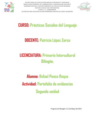 CURSO: Prácticas Sociales del Lenguaje
DOCENTE: Patricia López Zarco
LICENCIATURA: Primaria Intercultural
Bilingüe.
Alumno: Rafael Penca Roque
Actividad: Portafolio de evidencias
Segunda unidad
Progreso de Obregón a 11 de Mayo del 2015
 