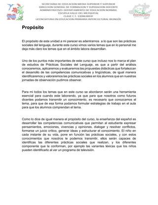 Propósito
El propósito de esta unidad a mi parecer es adentrarnos a lo que son las prácticas
sociales del lenguaje, durante este curso vimos varios temas que en lo personal me
deja más claro los temas que en el ámbito labora desarrollan.
Uno de los puntos más importantes de este curso que incluso nos lo marca el plan
de estudios de Prácticas Sociales del Lenguaje, es que a partir del análisis
conoceremos, aplicaremos y evaluaremos las propuestas didácticas que fortalezcan
el desarrollo de las competencias comunicativas y lingüísticas, de igual manera
identificaremos y valoraremos las prácticas sociales en los alumnos que en nuestras
jornadas de observación pudimos observar.
Para mi todos los temas que en este curso se abordaron serán una herramienta
esencial para cuando este laborando, ya que para que nosotros como futuros
dicentes podamos transmitir un conocimiento, es necesario que conozcamos el
tema, para que de esa forma podamos formular estrategias de trabajo en el aula
para que los alumnos comprendan el tema.
Como lo dice de igual manera el propósito del curso, la enseñanza del español es
desarrollar las competencias comunicativas que permitan al estudiante expresar
pensamientos, emociones, vivencias y opiniones, dialogar y resolver conflictos,
formarse un juicio crítico, generar ideas y estructurar el conocimiento. El niño en
cada instante de su vida, pone en función las prácticas sociales, y con estos
conocimientos que nosotros le podemos transmitir, ellos serán capaces de
identificas las diferentes prácticas sociales que realizan, y los diferentes
componente que la conforman, por ejemplo las variantes léxicas que los niños
pueden identificarlo al ver un programa de televisión.
 