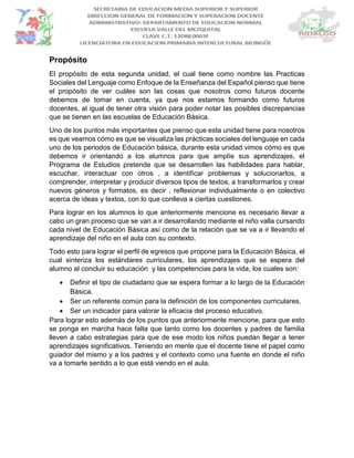 Propósito
El propósito de esta segunda unidad, el cual tiene como nombre las Practicas
Sociales del Lenguaje como Enfoque de la Enseñanza del Español pienso que tiene
el propósito de ver cuáles son las cosas que nosotros como futuros docente
debemos de tomar en cuenta, ya que nos estamos formando como futuros
docentes, al igual de tener otra visión para poder notar las posibles discrepancias
que se tienen en las escuelas de Educación Básica.
Uno de los puntos más importantes que pienso que esta unidad tiene para nosotros
es que veamos cómo es que se visualiza las prácticas sociales del lenguaje en cada
uno de los periodos de Educación básica, durante esta unidad vimos cómo es que
debemos ir orientando a los alumnos para que amplíe sus aprendizajes, el
Programa de Estudios pretende que se desarrollen las habilidades para hablar,
escuchar, interactuar con otros , a identificar problemas y solucionarlos, a
comprender, interpretar y producir diversos tipos de textos, a transformarlos y crear
nuevos géneros y formatos, es decir , reflexionar individualmente o en colectivo
acerca de ideas y textos, con lo que conlleva a ciertas cuestiones.
Para lograr en los alumnos lo que anteriormente mencione es necesario llevar a
cabo un gran proceso que se van a ir desarrollando mediante el niño valla cursando
cada nivel de Educación Básica así como de la relación que se va a ir llevando el
aprendizaje del niño en el aula con su contexto.
Todo esto para lograr el perfil de egresos que propone para la Educación Básica, el
cual sinteriza los estándares curriculares, los aprendizajes que se espera del
alumno al concluir su educación y las competencias para la vida, los cuales son:
 Definir el tipo de ciudadano que se espera formar a lo largo de la Educación
Básica.
 Ser un referente común para la definición de los componentes curriculares.
 Ser un indicador para valorar la eficacia del proceso educativo.
Para lograr esto además de los puntos que anteriormente mencione, para que esto
se ponga en marcha hace falta que tanto como los docentes y padres de familia
lleven a cabo estrategias para que de ese modo los niños puedan llegar a tener
aprendizajes significativos. Teniendo en mente que el docente tiene el papel como
guiador del mismo y a los padres y el contexto como una fuente en donde el niño
va a tomarle sentido a lo que está viendo en el aula.
 
