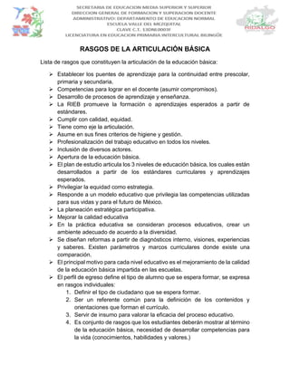 RASGOS DE LA ARTICULACIÓN BÁSICA
Lista de rasgos que constituyen la articulación de la educación básica:
 Establecer los puentes de aprendizaje para la continuidad entre prescolar,
primaria y secundaria.
 Competencias para lograr en el docente (asumir compromisos).
 Desarrollo de procesos de aprendizaje y enseñanza.
 La RIEB promueve la formación o aprendizajes esperados a partir de
estándares.
 Cumplir con calidad, equidad.
 Tiene como eje la articulación.
 Asume en sus fines criterios de higiene y gestión.
 Profesionalización del trabajo educativo en todos los niveles.
 Inclusión de diversos actores.
 Apertura de la educación básica.
 El plan de estudio articula los 3 niveles de educación básica, los cuales están
desarrollados a partir de los estándares curriculares y aprendizajes
esperados.
 Privilegiar la equidad como estrategia.
 Responde a un modelo educativo que privilegia las competencias utilizadas
para sus vidas y para el futuro de México.
 La planeación estratégica participativa.
 Mejorar la calidad educativa
 En la práctica educativa se consideran procesos educativos, crear un
ambiente adecuado de acuerdo a la diversidad.
 Se diseñan reformas a partir de diagnósticos interno, visiones, experiencias
y saberes. Existen parámetros y marcos curriculares donde existe una
comparación.
 El principal motivo para cada nivel educativo es el mejoramiento de la calidad
de la educación básica impartida en las escuelas.
 El perfil de egreso define el tipo de alumno que se espera formar, se expresa
en rasgos individuales:
1. Definir el tipo de ciudadano que se espera formar.
2. Ser un referente común para la definición de los contenidos y
orientaciones que forman el currículo.
3. Servir de insumo para valorar la eficacia del proceso educativo.
4. Es conjunto de rasgos que los estudiantes deberán mostrar al término
de la educación básica, necesidad de desarrollar competencias para
la vida (conocimientos, habilidades y valores.)
 
