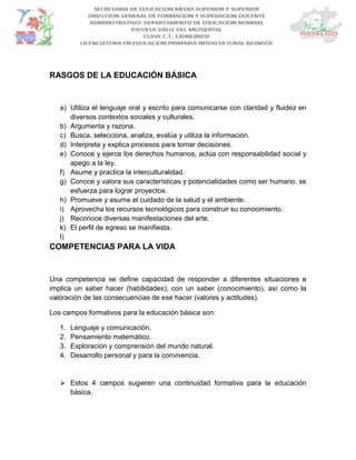 RASGOS DE LA EDUCACIÓN BÁSICA
a) Utiliza el lenguaje oral y escrito para comunicarse con claridad y fluidez en
diversos contextos sociales y culturales.
b) Argumenta y razona.
c) Busca, selecciona, analiza, evalúa y utiliza la información.
d) Interpreta y explica procesos para tomar decisiones.
e) Conoce y ejerce los derechos humanos, actúa con responsabilidad social y
apego a la ley.
f) Asume y practica la interculturalidad.
g) Conoce y valora sus características y potencialidades como ser humano, se
esfuerza para lograr proyectos.
h) Promueve y asume el cuidado de la salud y el ambiente.
i) Aprovecha los recursos tecnológicos para construir su conocimiento.
j) Reconoce diversas manifestaciones del arte.
k) El perfil de egreso se manifiesta.
l)
COMPETENCIAS PARA LA VIDA
Una competencia se define capacidad de responder a diferentes situaciones e
implica un saber hacer (habilidades), con un saber (conocimiento), así como la
valoración de las consecuencias de ese hacer (valores y actitudes).
Los campos formativos para la educación básica son:
1. Lenguaje y comunicación.
2. Pensamiento matemático.
3. Exploración y comprensión del mundo natural.
4. Desarrollo personal y para la convivencia.
 Estos 4 campos sugieren una continuidad formativa para la educación
básica.
 