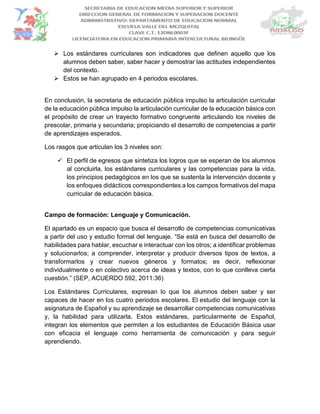  Los estándares curriculares son indicadores que definen aquello que los
alumnos deben saber, saber hacer y demostrar las actitudes independientes
del contexto.
 Estos se han agrupado en 4 periodos escolares.
En conclusión, la secretaria de educación pública impulso la articulación curricular
de la educación pública impulso la articulación curricular de la educación básica con
el propósito de crear un trayecto formativo congruente articulando los niveles de
prescolar, primaria y secundaria; propiciando el desarrollo de competencias a partir
de aprendizajes esperados.
Los rasgos que articulan los 3 niveles son:
 El perfil de egresos que sintetiza los logros que se esperan de los alumnos
al concluirla, los estándares curriculares y las competencias para la vida,
los principios pedagógicos en los que se sustenta la intervención docente y
los enfoques didácticos correspondientes a los campos formativos del mapa
curricular de educación básica.
Campo de formación: Lenguaje y Comunicación.
El apartado es un espacio que busca el desarrollo de competencias comunicativas
a partir del uso y estudio formal del lenguaje. “Se está en busca del desarrollo de
habilidades para hablar, escuchar e interactuar con los otros; a identificar problemas
y solucionarlos; a comprender, interpretar y producir diversos tipos de textos, a
transformarlos y crear nuevos géneros y formatos; es decir, reflexionar
individualmente o en colectivo acerca de ideas y textos, con lo que conlleva cierta
cuestión.” (SEP, ACUERDO 592, 2011:36)
Los Estándares Curriculares, expresan lo que los alumnos deben saber y ser
capaces de hacer en los cuatro periodos escolares. El estudio del lenguaje con la
asignatura de Español y su aprendizaje se desarrollar competencias comunicativas
y, la habilidad para utilizarla. Estos estándares, particularmente de Español,
integran los elementos que permiten a los estudiantes de Educación Básica usar
con eficacia el lenguaje como herramienta de comunicación y para seguir
aprendiendo.
 