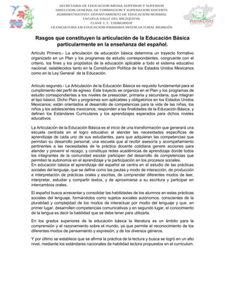 Rasgos que constituyen la articulación de la Educación Básica
particularmente en la enseñanza del español.
Artículo Primero.- La articulación de educación básica determina un trayecto formativo
organizado en un Plan y los programas de estudio correspondientes, congruente con el
criterio, los fines y los propósitos de la educación aplicable a todo el sistema educativo
nacional, establecidos tanto en la Constitución Política de los Estados Unidos Mexicanos
como en la Ley General de la Educación.
Artículo segundo.- La Articulación de la Educación Básica es requisito fundamental para el
cumplimiento del perfil de egreso. Este trayecto se organiza en el Plan y los programas de
estudio correspondientes a los niveles de preescolar, primaria y secundaria, que integran
el tipo básico. Dicho Plan y programas son aplicables y obligatorios en los Estados Unidos
Mexicanos; están orientados al desarrollo de competencias para la vida de las niñas, los
niños y los adolescentes mexicanos; responden a las finalidades de la Educación Básica, y
definen los Estándares Curriculares y los aprendizajes esperados para dichos niveles
educativos.
La Articulación de la Educación Básica es el inicio de una transformación que generará una
escuela centrada en el logro educativo al atender las necesidades específicas de
aprendizaje de cada uno de sus estudiantes, para que adquieran las competencias que
permitan su desarrollo personal, una escuela que al recibir asesoría y acompañamiento
pertinentes a las necesidades de la práctica docente cotidiana genere acciones para
atender y prevenir el rezago, y constituya redes académicas de aprendizaje donde todos
los integrantes de la comunidad escolar participen del desarrollo de competencias que
permiten la autonomía en el aprendizaje y la participación en los procesos sociales.
En educación básica el aprendizaje del español se centra en el estudio de las prácticas
sociales del lenguaje, que se define como las pautas y modo de interacción, de producción
e interpretación de prácticas orales y escritas, de comprender diferentes modos de leer,
interpretar, estudiar y compartir textos, y de aproximarse a su escritura y participar en
intercambios orales.
El español busca acrecentar y consolidar las habilidades de los alumnos en estas prácticas
sociales del lenguaje, formándolos como sujetos sociales autónomos, conscientes de la
pluralidad y complejidad de los modos de interactuar por modio del lenguaje y que, en
primer lugar, desarrollen competencias comunicativas y en segundo lugar, el conocimiento
de la lengua es decir la habilidad que se debe tener para utilizarla.
En los grados superiores de la educación básica la literatura es un ámbito para la
comprensión y el razonamiento sobre el mundo, ya que permite el reconocimiento de los
diferentes modos de pensamiento y expresión, y de los diversos géneros.
Y por último se establece que se afirma la práctica de la lectura y busca se logró en un alto
nivel, mediante los estándares nacionales de habilidad lectora propuestos en el curriculum.
 