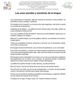 Los usos sociales y escolares de la lengua
Las vocaciones son inmensas, algo que nosotros le tomamos mucho empeño, se
convierte en oficio, profesión y destinos.
El ministerio de la vocación no es menos sino más enigmático, este amor no tarda
en convertirse en fascinación.
(Hablando de la palabra…) la palabra al mismo tiempo caya y dice algo, saberlo es
lo que distingue al poeta de otro.
A su vez la palabra es hija del silencio: nace de sus profundidades, aparece por un
instante y regresa a su abismo.
Ella amor a nuestra lengua, que es la palabra y silencio, se confunde con el amor a
nuestra gente.
Todas las sociedades humanas comienzan y terminan con el intercambio verbal,
con el decir y el escuchar.
El lenguaje nos da el sentimiento y la conciencia de pertenecer a una comunidad.
Para todos los hombres y mujeres de nuestra lengua la experiencia de pertenecer
a una comunidad lingüística está unida a otra: esa comunidad se convierte más allá
de las fronteras nacionales.
El lenguaje humano esta abierto al universo y es uno de sus productos prodigiosos
pero igualmente, por sí mismo, es un universo. Si queremos pensar o vislumbrar
siquiera al universo, tenemos que hacerlo a través del lenguaje.
La palabra es nuestra morada: en ella nacimos y en ella moriremos.
Ella nos reúne y nos da conciencia de lo que somos y de nuestra historia.
Os junta pero nos aísla: sus muros son transparentes, y a través de esas paredes
vemos y conocemos a hombres que hablan otras lenguas.
Somos una comunidad de pueblos que hablan la misma lengua, y segundo, hablarla
es una manera de muchas de ser hombre.
La lengua es un signo, el signo mayor, de nuestra condición humana.
 