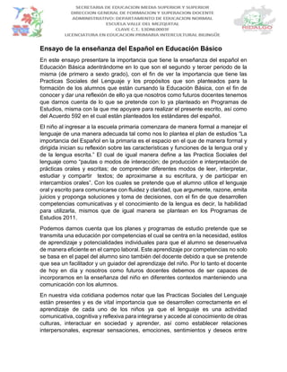 Ensayo de la enseñanza del Español en Educación Básico
En este ensayo presentare la importancia que tiene la enseñanza del español en
Educación Básica adentrándome en lo que son el segundo y tercer periodo de la
misma (de primero a sexto grado), con el fin de ver la importancia que tiene las
Practicas Sociales del Lenguaje y los propósitos que son planteados para la
formación de los alumnos que están cursando la Educación Básica, con el fin de
conocer y dar una reflexión de ello ya que nosotros como futuros docentes tenemos
que darnos cuenta de lo que se pretende con lo ya planteado en Programas de
Estudios, misma con la que me apoyare para realizar el presente escrito, así como
del Acuerdo 592 en el cual están planteados los estándares del español.
El niño al ingresar a la escuela primaria comenzara de manera formal a manejar el
lenguaje de una manera adecuada tal como nos lo plantea el plan de estudios “La
importancia del Español en la primaria es el espacio en el que de manera formal y
dirigida inician su reflexión sobre las características y funciones de la lengua oral y
de la lengua escrita.” El cual de igual manera define a las Practica Sociales del
lenguaje como “pautas o modos de interacción; de producción e interpretación de
prácticas orales y escritas; de comprender diferentes modos de leer, interpretar,
estudiar y compartir textos; de aproximarse a su escritura, y de participar en
intercambios orales”. Con los cuales se pretende que el alumno utilice el lenguaje
oral y escrito para comunicarse con fluidez y claridad, que argumente, razone, emita
juicios y proponga soluciones y toma de decisiones, con el fin de que desarrollen
competencias comunicativas y el conocimiento de la lengua es decir, la habilidad
para utilizarla, mismos que de igual manera se plantean en los Programas de
Estudios 2011.
Podemos darnos cuenta que los planes y programas de estudio pretende que se
transmita una educación por competencias el cual se centra en la necesidad, estilos
de aprendizaje y potencialidades individuales para que el alumno se desenvuelva
de manera eficiente en el campo laboral. Este aprendizaje por competencias no solo
se basa en el papel del alumno sino también del docente debido a que se pretende
que sea un facilitador y un guiador del aprendizaje del niño. Por lo tanto el docente
de hoy en día y nosotros como futuros docentes debemos de ser capaces de
incorporarnos en la enseñanza del niño en diferentes contextos manteniendo una
comunicación con los alumnos.
En nuestra vida cotidiana podemos notar que las Practicas Sociales del Lenguaje
están presentes y es de vital importancia que se desarrollen correctamente en el
aprendizaje de cada uno de los niños ya que el lenguaje es una actividad
comunicativa, cognitiva y reflexiva para integrarse y accede al conocimiento de otras
culturas, interactuar en sociedad y aprender, así como establecer relaciones
interpersonales, expresar sensaciones, emociones, sentimientos y deseos entre
 