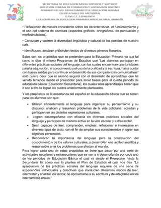 • Reflexionen de manera consistente sobre las características, el funcionamiento y
el uso del sistema de escritura (aspectos gráficos, ortográficos, de puntuación y
morfosintácticos).
• Conozcan y valoren la diversidad lingüística y cultural de los pueblos de nuestro
país.
• Identifiquen, analicen y disfruten textos de diversos géneros literarios.
Estos son los propósitos que se pretenden para la Educación Primaria ya que tal
como lo dice el mismo Programas de Estudios que “Los alumnos participan en
diferentes prácticas sociales del lenguaje, con las cuales encuentran oportunidades
para la adquisición, el conocimiento y el uso de la oralidad y la escritura, hasta contar
con bases sólidas para continuar el desarrollo de sus competencias comunicativas”
esto quiere decir que el alumno seguirá con el desarrollo de aprendizaje que ha
venido teniendo desde el preescolar para tener bases para el cuarto periodo de
educación básica (Educación Secundaria), los cuales tales aprendizajes tienen que
ir con el fin de lograr los puntos anteriormente planteados.
Y los propósitos de la enseñanza del español en la educación básica que se tienen
para los alumnos son que:
 Utilicen eficientemente el lenguaje para organizar su pensamiento y su
discurso; analicen y resuelvan problemas de la vida cotidiana; accedan y
participen en las distintas expresiones culturales.
 Logren desempeñarse con eficacia en diversas prácticas sociales del
lenguaje y participen de manera activa en la vida escolar y extraescolar.
 Sean capaces de leer, comprender, emplear, reflexionar e interesarse en
diversos tipos de texto, con el fin de ampliar sus conocimientos y lograr sus
objetivos personales.
 Reconozcan la importancia del lenguaje para la construcción del
conocimiento y de los valores culturales, y desarrollen una actitud analítica y
responsable ante los problemas que afectan al mundo.
Para lograr cada uno de estos propósitos se tiene que pasar por una serie de
actividades escolares y extraescolares que se van a ir desarrollando por cada uno
de los periodos de Educación Básica el cual va desde el Preescolar hasta la
Secundaria tal como nos lo plantea el Plan de Estudios el cual nos dice “La
apropiación de las prácticas sociales del lenguaje requiere de una serie de
experiencias individuales y colectivas que involucren diferentes modos de leer,
interpretar y analizar los textos; de aproximarse a su escritura y de integrarse en los
intercambios orales.”
 