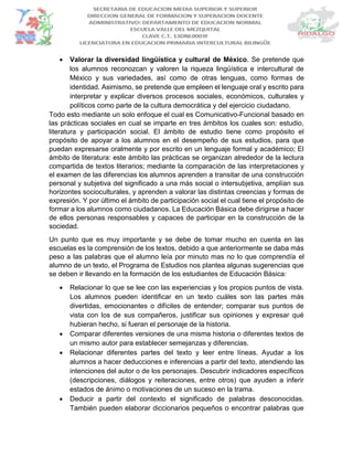  Valorar la diversidad lingüística y cultural de México. Se pretende que
los alumnos reconozcan y valoren la riqueza lingüística e intercultural de
México y sus variedades, así como de otras lenguas, como formas de
identidad. Asimismo, se pretende que empleen el lenguaje oral y escrito para
interpretar y explicar diversos procesos sociales, económicos, culturales y
políticos como parte de la cultura democrática y del ejercicio ciudadano.
Todo esto mediante un solo enfoque el cual es Comunicativo-Funcional basado en
las prácticas sociales en cual se imparte en tres ámbitos los cuales son: estudio,
literatura y participación social. El ámbito de estudio tiene como propósito el
propósito de apoyar a los alumnos en el desempeño de sus estudios, para que
puedan expresarse oralmente y por escrito en un lenguaje formal y académico; El
ámbito de literatura: este ámbito las prácticas se organizan alrededor de la lectura
compartida de textos literarios; mediante la comparación de las interpretaciones y
el examen de las diferencias los alumnos aprenden a transitar de una construcción
personal y subjetiva del significado a una más social o intersubjetiva, amplían sus
horizontes socioculturales, y aprenden a valorar las distintas creencias y formas de
expresión. Y por último el ámbito de participación social el cual tiene el propósito de
formar a los alumnos como ciudadanos. La Educación Básica debe dirigirse a hacer
de ellos personas responsables y capaces de participar en la construcción de la
sociedad.
Un punto que es muy importante y se debe de tomar mucho en cuenta en las
escuelas es la comprensión de los textos, debido a que anteriormente se daba más
peso a las palabras que el alumno leía por minuto mas no lo que comprendía el
alumno de un texto, el Programa de Estudios nos plantea algunas sugerencias que
se deben ir llevando en la formación de los estudiantes de Educación Básica:
 Relacionar lo que se lee con las experiencias y los propios puntos de vista.
Los alumnos pueden identificar en un texto cuáles son las partes más
divertidas, emocionantes o difíciles de entender; comparar sus puntos de
vista con los de sus compañeros, justificar sus opiniones y expresar qué
hubieran hecho, si fueran el personaje de la historia.
 Comparar diferentes versiones de una misma historia o diferentes textos de
un mismo autor para establecer semejanzas y diferencias.
 Relacionar diferentes partes del texto y leer entre líneas. Ayudar a los
alumnos a hacer deducciones e inferencias a partir del texto, atendiendo las
intenciones del autor o de los personajes. Descubrir indicadores específicos
(descripciones, diálogos y reiteraciones, entre otros) que ayuden a inferir
estados de ánimo o motivaciones de un suceso en la trama.
 Deducir a partir del contexto el significado de palabras desconocidas.
También pueden elaborar diccionarios pequeños o encontrar palabras que
 