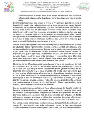 se relacionen con el mismo tema. Este trabajo es relevante para facilitar la
reflexión sobre la ortografía de palabras pertenecientes a una misma familia
léxica.
Durante el transcurso de esta unidad al revisar el Programa de Estudio así como el
Acuerdo 592, pude notar varios aspectos que se deben de tomar en cuenta durante
el desarrollo del aprendizaje del alumno que está cursando el nivel de Educación
Básica, tales puntos que se establecen, nosotros como futuros docentes y los
docentes en están en servicio tienen que tener presente cada uno de ellos para que
de ese modo podamos dejar en los alumnos un aprendizaje significativo, que el
niño ya no vea la escuela como un proceso de educación en donde solo se sientan
a escuchar la clase sino que interactúe con lo que está viendo en el aula para que
sepa lo que está haciendo y sepa para que le sirve.
Que los alumnos se expresen mediante el habla para todos los alumnos estudiantes
de Educación Básica y para nosotros mismos es una necesidad, para ello cada una
de las escuelas tienen el compromiso de crear oportunidades para que de ese modo
surjan situaciones en donde ellos hablen, aprendan a utilizar nuevas palabra de
expresión para que de ese modo sean formales en cada una de las situaciones de
su vida, logren construir ideas más complejas y coherentes para diferentes
situaciones y al mismo tiempo que se realizan cada una de estas situaciones que
ya anteriormente mencione sepan saber escuchar a los demás.
El manejo de los diferentes puntos que establece el curso de español, es de vital
importancia no solo para que el niño se sepa desenvolver en diferentes contextos
de su vida sino que de igual forma se pretende que se genere un afecto en su
desarrollo emocional, físico y social, puntualizo esto debido a que es un tema que
en todo lugar se refleja mucho, refiriéndome a la integración de un niño en un grupo
social, al tener herramientas de diferentes conocimientos de las prácticas sociales
del lenguaje le da a los alumnos la confianza y seguridad en sí mismo, por lo que
podrán integrarse a grupos sociales. Todo esto tiene un procedimiento complejo
que comienza desde el primer periodo de Educación Básica hasta el último de la
misma (Desde el preescolar hasta la Secundaria).
Con las competencias que se logren en base a la enseñanza del Español en el nivel
Primaria, hará que el alumno se incorpore a una comunidad cultural y de lectores
en donde va poder aplicar esas competencias en base a lo aprendido, a través de
diferentes actividades aplicando las prácticas sociales del lenguaje en donde
utilizaran el lenguaje apropiado a diferentes contextos, buscaran información,
seleccionara, analizara y serán personas críticas y no maquinas que repitan todo.
Hay varios puntos relacionados con la enseñanza del español todos estos con un
mismo fin, empezando con esta asignatura vemos a las competencias
comunicativas el cual nos dice el Programa de Estudios que “son concebidas como
 