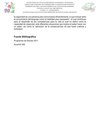 la capacidad de una persona para comunicarse eficientemente, lo que incluye tanto
el conocimiento del lenguaje como la habilidad para expresarlo”, el cual contribuye
para el desarrollo de las competencias para la vida el cual se define como la
capacidad de responder ante diferentes situaciones que implica el saber hacer con
un saber, así como la valoración de la consecuencias de ese hacer (valores y
actitudes).
Fuente Bibliográfica
Programas de Estudio 2011
Acuerdo 592
 