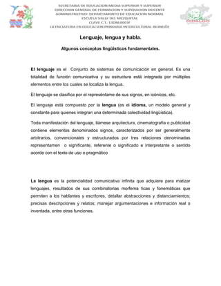 Lenguaje, lengua y habla.
Algunos conceptos lingüísticos fundamentales.
El lenguaje es el Conjunto de sistemas de comunicación en general. Es una
totalidad de función comunicativa y su estructura está integrada por múltiples
elementos entre los cuales se localiza la lengua.
El lenguaje se clasifica por el represéntame de sus signos, en icónicos, etc.
El lenguaje está compuesto por la lengua (es el idioma, un modelo general y
constante para quienes integran una determinada colectividad lingüística).
Toda manifestación del lenguaje, llámese arquitectura, cinematografía o publicidad
contiene elementos denominados signos, caracterizados por ser generalmente
arbitrarios, convencionales y estructurados por tres relaciones denominadas
representamen o significante, referente o significado e interpretante o sentido
acorde con el texto de uso o pragmático
La lengua es la potencialidad comunicativa infinita que adquiere para matizar
lenguajes, resultados de sus combinatorias morfema ticas y fonemáticas que
permiten a los hablantes y escritores, detallar abstracciones y distanciamientos;
precisas descripciones y relatos; manejar argumentaciones e información real o
inventada, entre otras funciones.
 