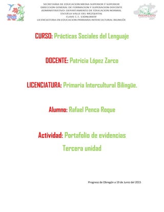 CURSO: Prácticas Sociales del Lenguaje
DOCENTE: Patricia López Zarco
LICENCIATURA: Primaria Intercultural Bilingüe.
Alumno: Rafael Penca Roque
Actividad: Portafolio de evidencias
Tercera unidad
Progreso de Obregón a 19 de Junio del 2015
 