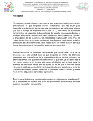 Propósito
El propósito que para mí este curso pretende para nosotros como futuros docentes,
primeramente es que tengamos nuevas herramientas que nos sirvan para
desarrollar una planeación, ya que esta está compuesta por varios factores, mismos
que nos lo maneja en Programa de Estudios 2012, tales como las actividades
permanentes, los propósitos de la enseñanza del español en educación básica, el
enfoque de la misma, los estándares, las competencias, las competencias digitales,
la organización de los contenidos, las modalidades de planeación entre otras, las
cuales nos servirán para que nos planteemos un enfoque de lo que vamos a realizar
en las aulas de Educación Básica, y que en este curso los hemos revisado para que
de esa forma sepamos lo que aquellos aspectos nos quiere decir.
Además de darnos las anteriores herramientas que ya mencione, otros de los
propósitos que esta unidad tiene es que tengamos en mente las diferentes
estrategias para la enseñanza de la producción de textos escritos, así como las
diferentes formas para que los niños comprendan lo que leen, ya que como nos lo
han venido mencionando durante este curso, el objetivo que se tiene para los
alumnos de educación básica ante la lectura, ya no es que el niño lea ciertos
números de palabras como anteriormente se pretendía, sino que ahora se pretende
que el niño comprenda y pueda desarrollar lo que lee en su vida cotidiana, y de ese
modo el niño adquiera un aprendizaje significativo.
Todo lo que anteriormente mencione aterrizara en la realización de una planeación
de la enseñanza del español, con el fin de que nosotros como futuros docentes
sepamos manejarla y estructurarla.
 